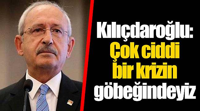 Kılıçdaroğlu: Çok ciddi bir krizin göbeğindeyiz