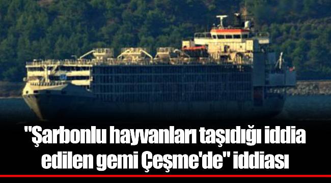 "Şarbonlu hayvanları taşıdığı iddia edilen gemi Çeşme'de" iddiası