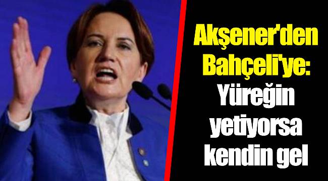 Akşener'den Bahçeli'ye: Yüreğin yetiyorsa kendin gel