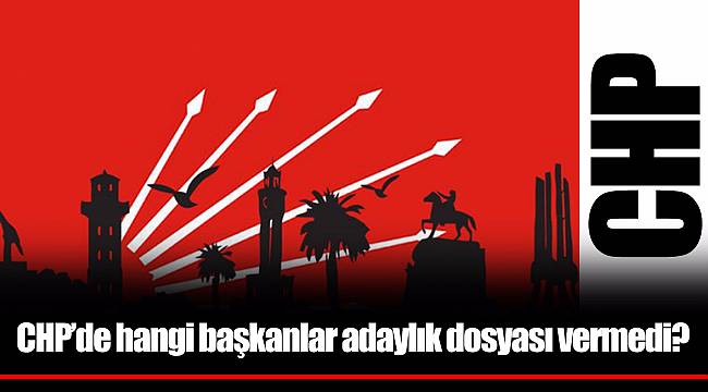 CHP’de hangi başkanlar adaylık dosyası vermedi?