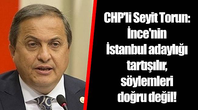 CHP'li Seyit Torun: İnce'nin İstanbul adaylığı tartışılır, söylemleri doğru değil!