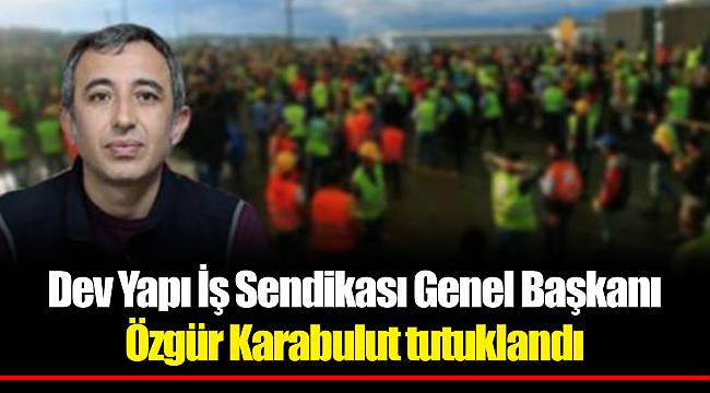 Dev Yapı İş Sendikası Genel Başkanı Özgür Karabulut tutuklandı