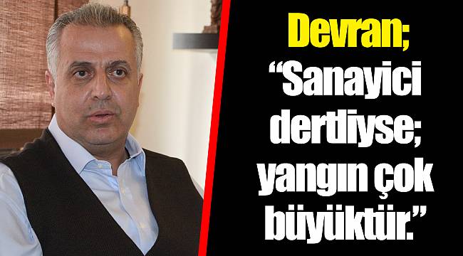 Devran; " Sanayici dertliyse; yangın çok büyüktür."