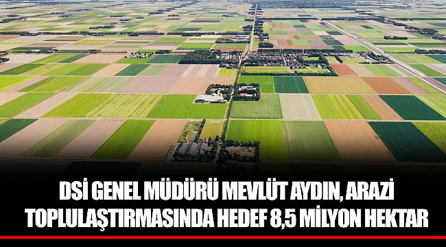 DSİ GENEL MÜDÜRÜ MEVLÜT AYDIN, ARAZİ TOPLULAŞTIRMASINDA HEDEF 8,5 MİLYON HEKTAR
