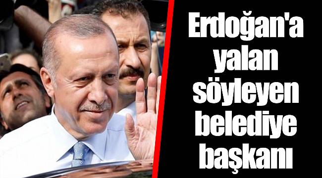 Erdoğan'a yalan söyleyen belediye başkanı