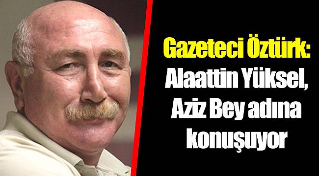 Gazeteci Öztürk: Alaattin Yüksel, Aziz Bey adına konuşuyor