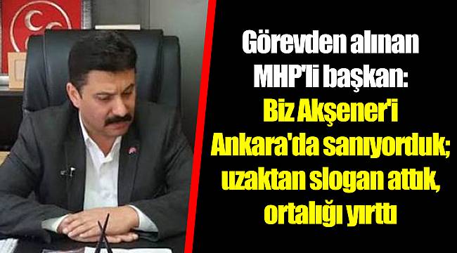Görevden alınan MHP'li başkan: Biz Akşener'i Ankara'da sanıyorduk; uzaktan slogan attık, ortalığı yırttı