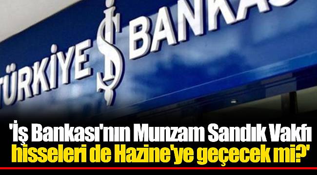 'İş Bankası'nın Munzam Sandık Vakfı hisseleri de Hazine'ye geçecek mi?'