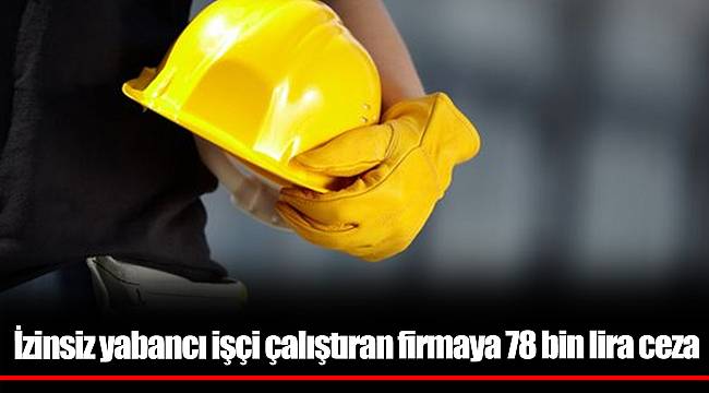 İzinsiz yabancı işçi çalıştıran firmaya 78 bin lira ceza