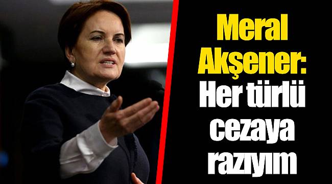 Meral Akşener: Her türlü cezaya razıyım