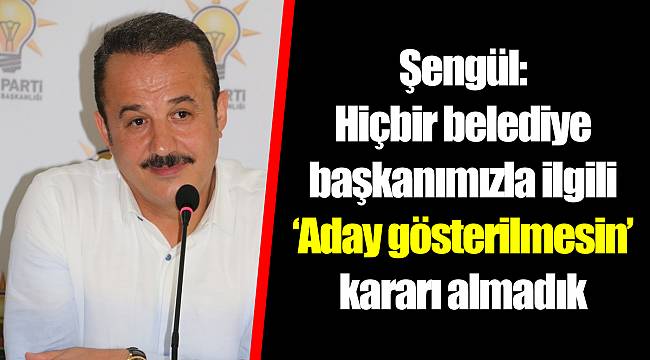 Şengül: Hiçbir belediye başkanımızla ilgili ‘Aday gösterilmesin’ kararı almadık