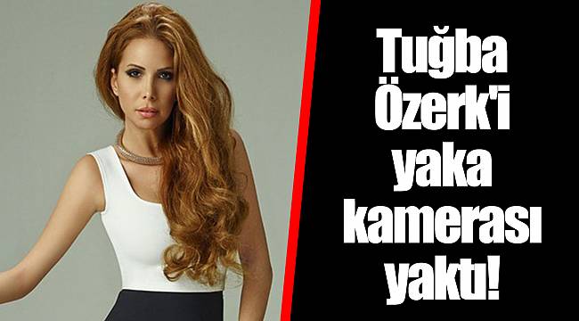 Tuğba Özerk'i yaka kamerası yaktı!