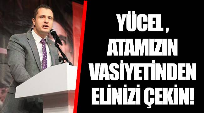 YÜCEL ,  ATAMIZIN VASİYETİNDEN ELİNİZİ ÇEKİN!