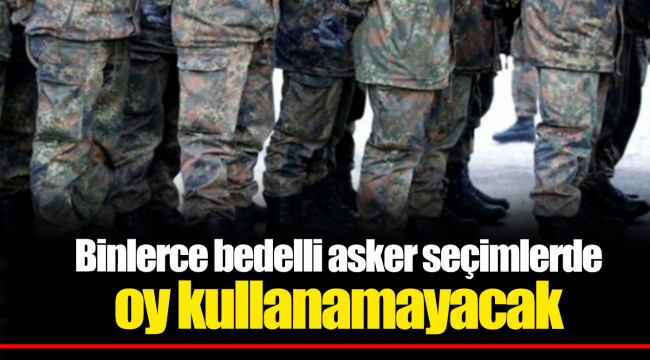 Binlerce bedelli asker seçimlerde oy kullanamayacak