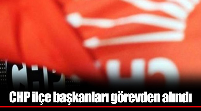 CHP ilçe başkanları görevden alındı
