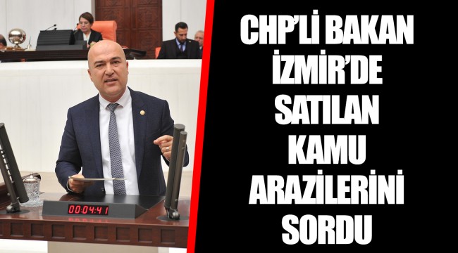 CHP’Lİ BAKAN İZMİR’DE SATILAN KAMU ARAZİLERİNİ SORDU