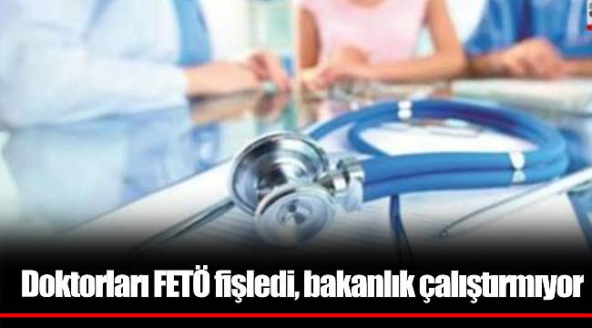 Doktorları FETÖ fişledi, bakanlık çalıştırmıyor