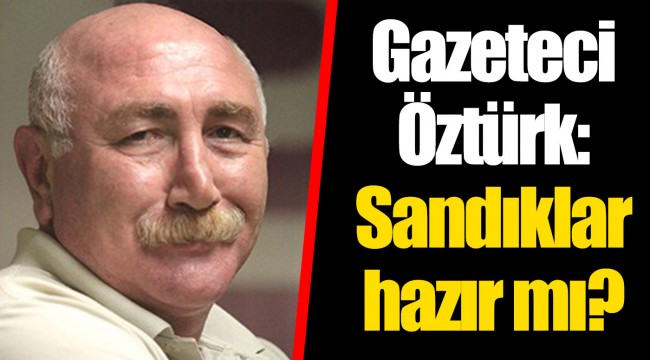 Gazeteci Öztürk: Sandıklar hazır mı?