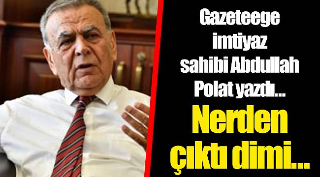 Gazeteege imtiyaz sahibi Abdullah Polat yazdı… Nerden çıktı dimi…