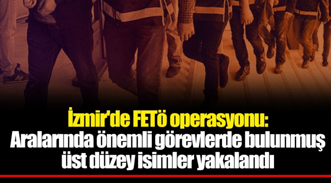 İzmir'de FETö operasyonu: Aralarında önemli görevlerde bulunmuş üst düzey isimler yakalandı