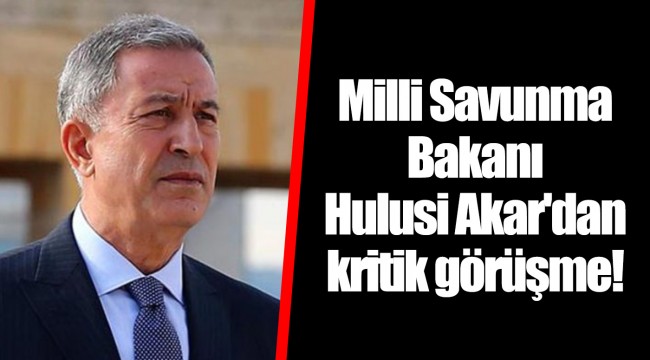 Milli Savunma Bakanı Hulusi Akar'dan kritik görüşme!