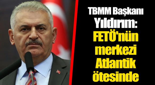 TBMM Başkanı Yıldırım: FETÖ'nün merkezi Atlantik ötesinde