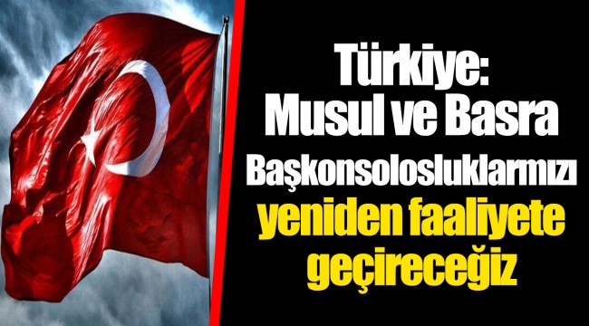 Türkiye: Musul ve Basra Başkonsolosluklarmızı yeniden faaliyete geçireceğiz