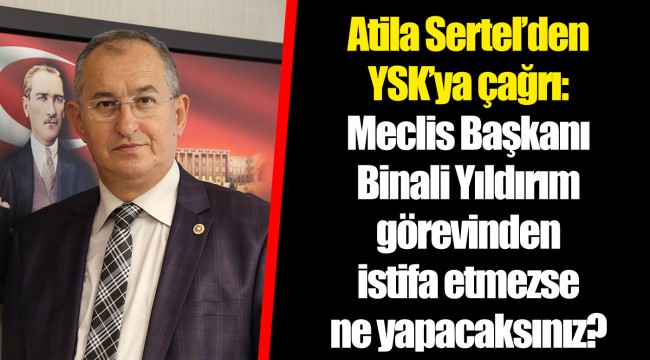 Atila Sertel’den YSK’ya çağrı: Meclis Başkanı Binali Yıldırım görevinden istifa etmezse ne yapacaksınız?