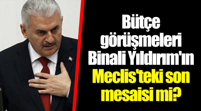 Bütçe görüşmeleri Binali Yıldırım'ın Meclis'teki son mesaisi mi?