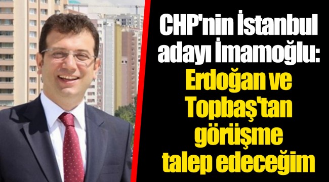 CHP'nin İstanbul adayı İmamoğlu: Erdoğan ve Topbaş'tan görüşme talep edeceğim