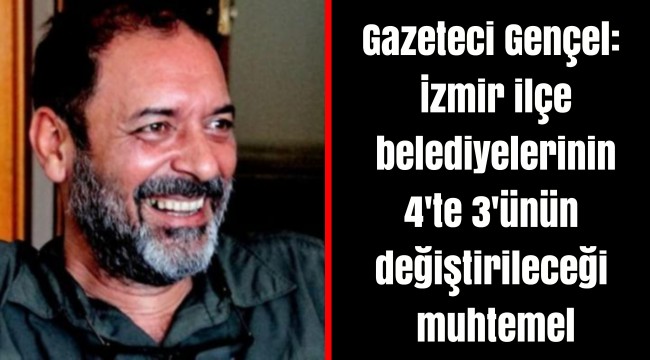 Gazeteci Gençel: İzmir ilçe belediyelerinin 4'te 3'ünün değiştirileceği muhtemel