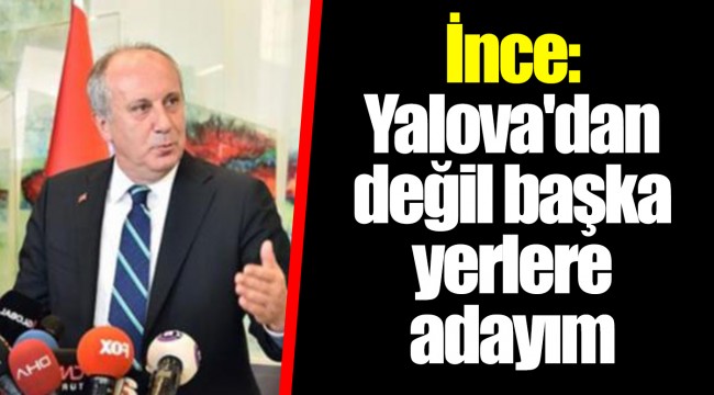 İnce: Yalova'dan değil başka yerlere adayım