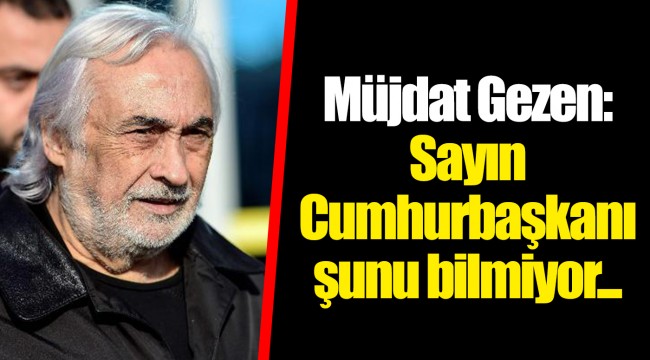 Müjdat Gezen: Sayın Cumhurbaşkanı şunu bilmiyor...