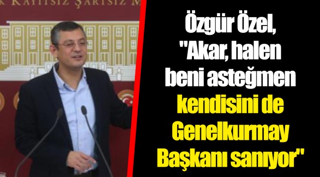 Özgür Özel, "Akar, halen beni asteğmen kendisini de Genelkurmay Başkanı sanıyor"