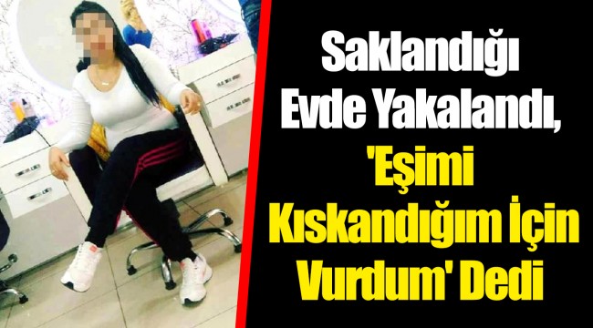 Saklandığı Evde Yakalandı, 'Eşimi Kıskandığım İçin Vurdum' Dedi
