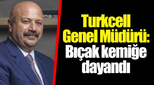 Turkcell Genel Müdürü: Bıçak kemiğe dayandı