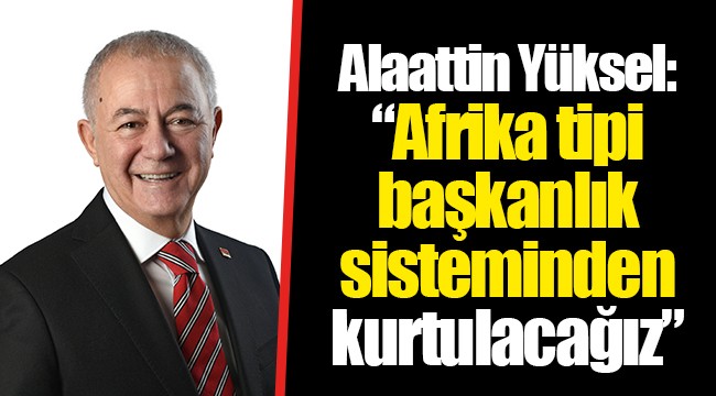 Alaattin Yüksel: “Afrika tipi başkanlık sisteminden kurtulacağız”