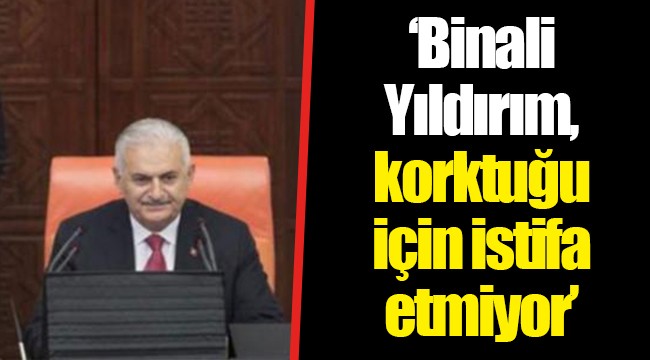 ‘Binali Yıldırım, korktuğu için istifa etmiyor’