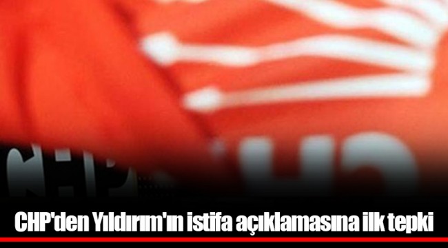 CHP'den Yıldırım'ın istifa açıklamasına ilk tepki