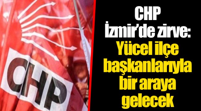CHP İzmir’de zirve: Yücel ilçe başkanlarıyla bir araya gelecek