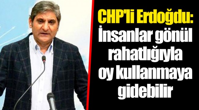 CHP'li Erdoğdu: İnsanlar gönül rahatlığıyla oy kullanmaya gidebilir