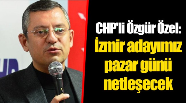 CHP'li Özgür Özel: İzmir adayımız pazar günü netleşecek