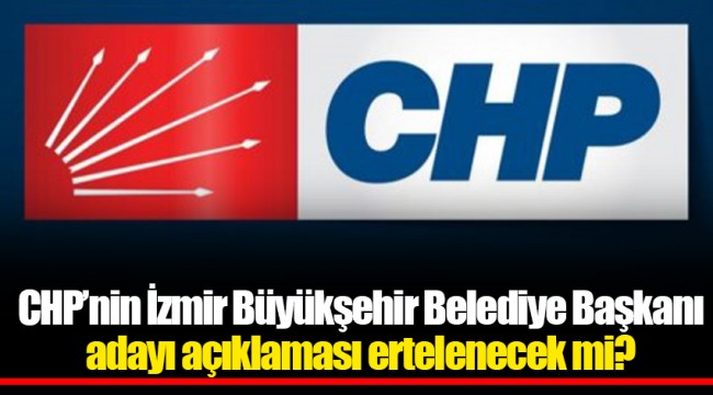 CHP’nin İzmir Büyükşehir Belediye Başkanı adayı açıklaması ertelenecek mi?