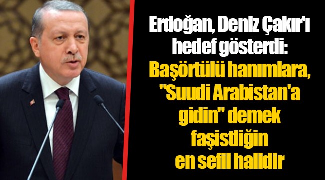 Erdoğan, Deniz Çakır'ı hedef gösterdi: Başörtülü hanımlara, "Suudi Arabistan'a gidin" demek faşistliğin en sefil halidir