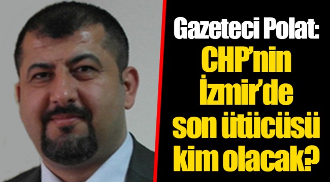 Gazeteci Polat: CHP’nin İzmir’de son ütücüsü kim olacak?
