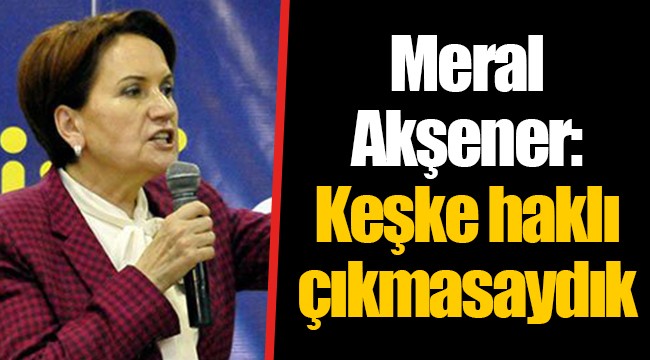 Meral Akşener: Keşke haklı çıkmasaydık