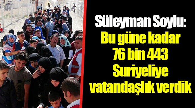 Süleyman Soylu: Bu güne kadar 76 bin 443 Suriyeliye vatandaşlık verdik