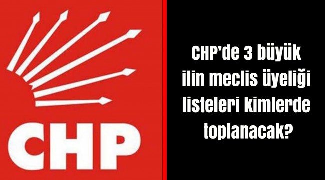 CHP’de 3 büyük ilin meclis üyeliği listeleri kimlerde toplanacak?