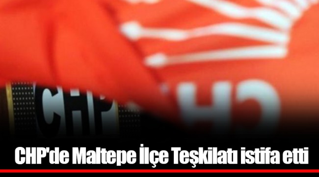 CHP'de Maltepe İlçe Teşkilatı istifa etti