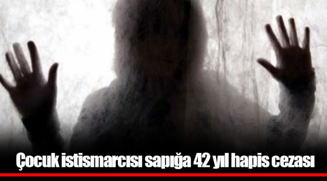 Çocuk istismarcısı sapığa 42 yıl hapis cezası